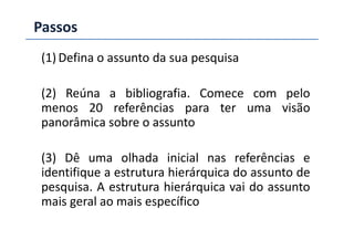 Passos
(1) Defina o assunto da sua pesquisa
(2) Reúna a bibliografia. Comece com pelo
menos 20 referências para ter uma visão
panorâmica sobre o assuntopanorâmica sobre o assunto
(3) Dê uma olhada inicial nas referências e
identifique a estrutura hierárquica do assunto de
pesquisa. A estrutura hierárquica vai do assunto
mais geral ao mais específico
 