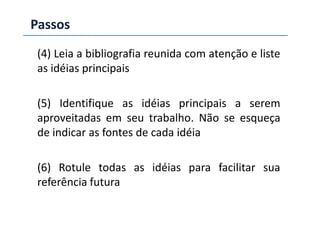 Passos
(4) Leia a bibliografia reunida com atenção e liste
as idéias principais
(5) Identifique as idéias principais a serem
aproveitadas em seu trabalho. Não se esqueçaaproveitadas em seu trabalho. Não se esqueça
de indicar as fontes de cada idéia
(6) Rotule todas as idéias para facilitar sua
referência futura
 