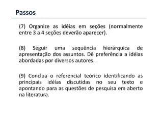 Passos
(7) Organize as idéias em seções (normalmente
entre 3 a 4 seções deverão aparecer).
(8) Seguir uma sequência hierárquica de
apresentação dos assuntos. Dê preferência a idéias
abordadas por diversos autores.
apresentação dos assuntos. Dê preferência a idéias
abordadas por diversos autores.
(9) Conclua o referencial teórico identificando as
principais idéias discutidas no seu texto e
apontando para as questões de pesquisa em aberto
na literatura.
 