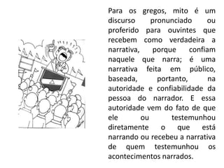 Para os gregos, mito é um discurso pronunciado ou proferido para ouvintes que recebem como verdadeira a narrativa, porque confiam naquele que narra; é uma narrativa feita em público, baseada, portanto, na autoridade e confiabilidade da pessoa do narrador. E essa autoridade vem do fato de que ele ou testemunhou diretamente o que está narrando ou recebeu a narrativa de quem testemunhou os acontecimentos narrados.