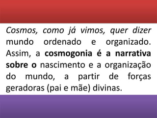 Cosmos, como já vimos, quer dizer mundo ordenado e organizado. Assim, a cosmogonia é a narrativa sobre o nascimento e a organização do mundo, a partir de forças geradoras (pai e mãe) divinas.