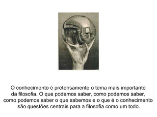 O conhecimento é pretensamente o tema mais importante da filosofia. O que podemos saber, como podemos saber, como podemos saber o que sabemos e o que é o conhecimento são questões centrais para a filosofia como um todo.