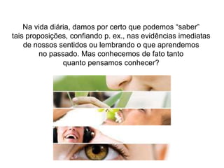 Na vida diária, damos por certo que podemos “saber”tais proposições, confiando p. ex., nas evidências imediatasde nossos sentidos ou lembrando o que aprendemosno passado. Mas conhecemos de fato tantoquanto pensamos conhecer?