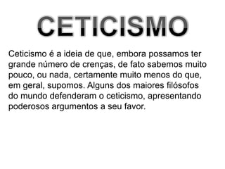 CETICISMOCeticismo é a ideia de que, embora possamos tergrande número de crenças, de fato sabemos muitopouco, ou nada, certamente muito menos do que, em geral, supomos. Alguns dos maiores filósofosdo mundo defenderam o ceticismo, apresentandopoderosos argumentos a seu favor.