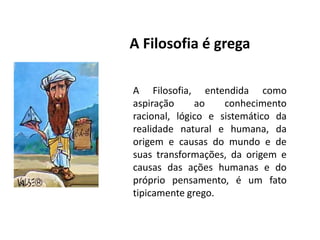 A Filosofia é gregaA Filosofia, entendida como aspiração ao conhecimento racional, lógico e sistemático da realidade natural e humana, da origem e causas do mundo e de suas transformações, da origem e causas das ações humanas e do próprio pensamento, é um fato tipicamente grego.
