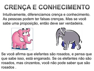 CRENÇA E CONHECIMENTOIntuitivamente, diferenciamos crença e conhecimento.As pessoas podem ter falsas crenças. Mas se vocêsabe uma proposição, então deve ser verdadeira. Se você afirma que elefantes são rosados, e pensa queque sabe isso, está enganado. Se os elefantes não sãorosados, mas cinzentos, você não pode saber que sãorosados . 