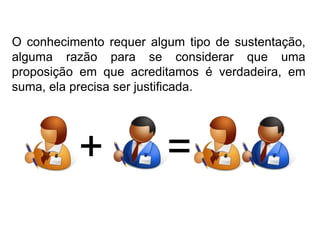O conhecimento requer algum tipo de sustentação, alguma razão para se considerar que uma proposição em que acreditamos é verdadeira, em suma, ela precisa ser justificada.+=