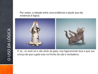 Por vezes, a relação entre uma evidência e aquilo que ela evidencia é lógica.O USO DA LÓGICAP. ex., se você vê o cão atrás do gato, isso logicamente leva a que sua crença de que o gato esta na frente do cão é verdadeira.