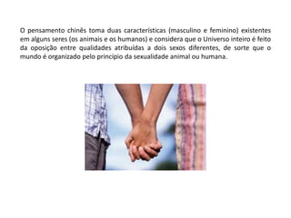 O pensamento chinês toma duas características (masculino e feminino) existentes em alguns seres (os animais e os humanos) e considera que o Universo inteiro é feito da oposição entre qualidades atribuídas a dois sexos diferentes, de sorte que o mundo é organizado pelo princípio da sexualidade animal ou humana.