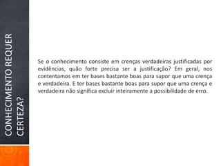 Se o conhecimento consiste em crenças verdadeiras justificadas por evidências, quão forte precisa ser a justificação? Em geral, nos contentamos em ter bases bastante boas para supor que uma crença e verdadeira. E ter bases bastante boas para supor que uma crença e verdadeira não significa excluir inteiramente a possibilidade de erro.CONHECIMENTO REQUER CERTEZA?