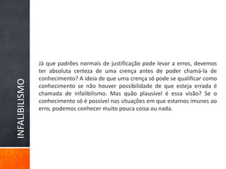 Já que padrões normais de justificação pode levar a erros, devemos ter absoluta certeza de uma crença antes de poder chamá-la de conhecimento? A ideia de que uma crença só pode se qualificar como conhecimento se não houver possibilidade de que esteja errada é chamada de infalibilismo. Mas quão plausível é essa visão? Se o conhecimento só é possível nas situações em que estamos imunes ao erro, podemos conhecer muito pouca coisa ou nada.INFALIBILISMO