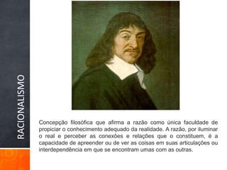 RACIONALISMOConcepção filosófica que afirma a razão como única faculdade de propiciar o conhecimento adequado da realidade. A razão, por iluminar o real e perceber as conexões e relações que o constituem, é a capacidade de apreender ou de ver as coisas em suas articulações ou interdependência em que se encontram umas com as outras. 