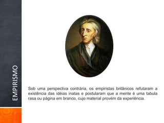 EMPIRISMOSob uma perspectiva contrária, os empiristas britânicos refutaram a existência das idéias inatas e postularam que a mente é uma tabula rasa ou página em branco, cujo material provém da experiência. 