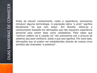 Antes de discutir conhecimento, razão e experiência, precisamos introduzir alguma terminologia. A expressão latina “a priori” significa literalmente “do que vem antes”. Em filosofia, refere-se a conhecimento baseado em afirmações que não requerem experiência sensorial para serem tidas como verdadeiras. Para saber que “nenhum solteiro (a) é casado (a)” não precisamos sair a procura de solteiros (as) para verificá-lo, basta o que isso significa. Por outro lado, afirmações que só podem ser estabelecidas através de nossos cinco sentidos são chamadas “a posteriori”.DUAS MANEIRAS DE CONHECER