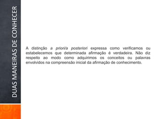 DUAS MANEIRAS DE CONHECERA distinção a priori/a posteriori expressa como verificamos ou estabelecemos que determinada afirmação é verdadeira. Não diz respeito ao modo como adquirimos os conceitos ou palavras envolvidos na compreensão inicial da afirmação de conhecimento.