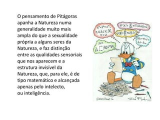 O pensamento de Pitágoras apanha a Natureza numa generalidade muito maisampla do que a sexualidade própria a alguns seres da Natureza, e faz distinçãoentre as qualidades sensoriais que nos aparecem e a estrutura invisível daNatureza, que, para ele, é de tipo matemático e alcançada apenas pelo intelecto,ou inteligência.