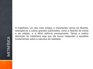 METAFÍSICAA metafísica, um dos mais antigos e importantes ramos da filosofia, sobrepõe-se a outras grandes subdivisões, como a filosofia da mente e da religião, e é difícil defini-la precisamente. Talvez a melhor descrição da metafísica seja que ela busca responder a questões fundamentais sobre a natureza da realidade.
