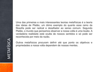 Uma das primeiras e mais interessantes teorias metafísicas é a teoria das ideias de Platão, um ótimo exemplo do quanto esse ramo da filosofia pode ser radical e desafiador ao senso comum. Segundo Platão, o mundo que pensamos observar a nossa volta é uma ilusão. A verdadeira realidade está oculta de nossos sentidos e só pode ser reconhecida por meio da razão.Outros metafísicos procuram definir até que ponto os objetivos e propriedades a nossa volta dependem de nossas mentes.METAFÍSICA