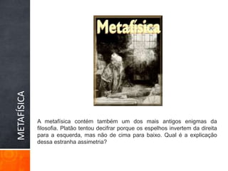 METAFÍSICAA metafísica contém também um dos mais antigos enigmas da filosofia. Platão tentou decifrar porque os espelhos invertem da direita para a esquerda, mas não de cima para baixo. Qual é a explicação dessa estranha assimetria? 