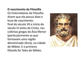 O nascimento da FilosofiaOs historiadores da Filosofia dizem que ela possui data e local de nascimento:final do século VII e início do século VI antes de Cristo, nas colônias gregas da Ásia Menor (particularmente as que formavam uma região denominada Jônia), na cidade de Mileto. E o primeiro filósofo foi Tales de Mileto.