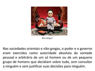 Kim Jong-il Nas sociedades orientais e não-gregas, o poder e o governo eram exercidos como autoridade absoluta da vontade pessoal e arbitrária de um só homem ou de um pequeno grupo de homens que decidiam sobre tudo, sem consultar a ninguém e sem justificar suas decisões para ninguém.