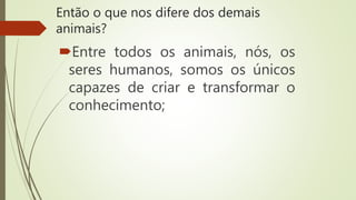 Então o que nos difere dos demais
animais?
Entre todos os animais, nós, os
seres humanos, somos os únicos
capazes de criar e transformar o
conhecimento;
 