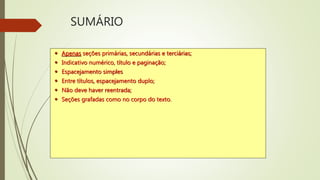 SUMÁRIO
 Apenas seções primárias, secundárias e terciárias;
 Indicativo numérico, título e paginação;
 Espacejamento simples
 Entre títulos, espacejamento duplo;
 Não deve haver reentrada;
 Seções grafadas como no corpo do texto.
 