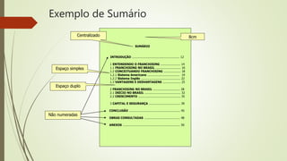 Exemplo de Sumário
SUMÁRIO
INTRODUÇÃO ..................................................... 12
1 ENTENDENDO O FRANCHISING ...................... 14
1.1 FRANCHISING NO BRASIL ............................ 16
1.2 CONCEITUANDO FRANCHISING ................... 18
1.2.1 Sistema Americano .................................... 19
1.2.2 Sistema Inglês ............................................ 22
1.3 VANTAGENS E DESVANTAGENS .................... 25
2 FRANCHISING NO BRASIL .............................. 28
2.1 INÍCIO NO BRASIL ........................................ 32
2.2 CRESCIMENTO ............................................... 35
3 CAPITAL E SEGURANÇA ................................... 39
CONCLUSÃO ......................................................... 45
OBRAS CONSULTADAS ........................................ 48
ANEXOS ................................................................ 50
Centralizado
Espaço duplo
Espaço simples
Não numeradas
8cm
 