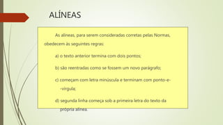 ALÍNEAS
As alíneas, para serem consideradas corretas pelas Normas,
obedecem às seguintes regras:
a) o texto anterior termina com dois pontos;
b) são reentradas como se fossem um novo parágrafo;
c) começam com letra minúscula e terminam com ponto-e-
-vírgula;
d) segunda linha começa sob a primeira letra do texto da
própria alínea.
 