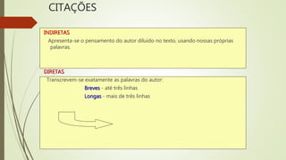 CITAÇÕES
INDIRETAS
Apresenta-se o pensamento do autor diluído no texto, usando nossas próprias
palavras.
DIRETAS
Transcrevem-se exatamente as palavras do autor:
Breves - até três linhas
Longas - mais de três linhas
 