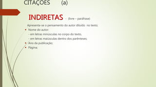 CITAÇÕES (a)
INDIRETAS - (livre – paráfrase)
Apresenta-se o pensamento do autor diluído no texto;
 Nome do autor:
- em letras minúsculas no corpo do texto,
- em letras maiúsculas dentro dos parênteses;
 Ano da publicação;
 Página;
 