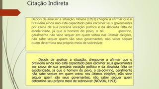 Citação Indireta
Depois de analisar a situação, Nóvoa (1993) chegou a afirmar que o
brasileiro ainda não está capacitado para escolher seus governantes
por causa de sua precária vocação política e da absoluta falta de
escolaridade, já que o homem do povo, o zé- -povinho,
geralmente não sabe sequer em quem votou nas últimas eleições,
não sabe sequer quem são seus governantes, não saber sequer
quem determina seu próprio meio de sobreviver.
Depois de analisar a situação, chegou-se a afirmar que o
brasileiro ainda não está capacitado para escolher seus governantes
por causa de sua precária vocação política e da absoluta falta de
escolaridade, já que o homem do povo, o zé-povinho, geralmente
não sabe sequer em quem votou nas últimas eleições, não sabe
sequer quem são seus governantes, não saber sequer quem
determina seu próprio meio de sobreviver (NÓVOA, 1993).
 