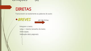 CITAÇÕES (b)
DIRETAS
Transcrevem-se exatamente as palavras do autor.
BREVES até três linhas:
Integram o texto;
Letra = mesmo tamanho do texto;
Entre aspas;
Indicação da(s) página(s).
 
