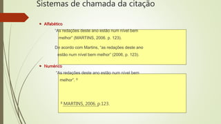Sistemas de chamada da citação
 Alfabético
“As redações deste ano estão num nível bem
melhor” (MARTINS, 2006. p. 123).
De acordo com Martins, “as redações deste ano
estão num nível bem melhor” (2006, p. 123).
 Numérico
“As redações deste ano estão num nível bem
melhor”. 8
8 MARTINS, 2006. p.123.
 
