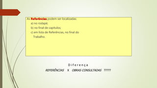 As Referências podem ser localizadas:
a) no rodapé;
b) no final de capítulos;
c) em lista de Referências, no final do
Trabalho.
D i f e r e n ç a
REFERÊNCIAS X OBRAS CONSULTADAS ?????
 