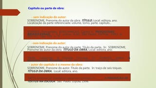 Capítulo ou parte de obra:
- sem indicação do autor:
SOBRENOME, Prenome do autor da obra. TÍTULO. Local: editora, ano.
Localização da parte referenciada: volume, tomo, parte, capítulo...
SOARES, Fernandes; BURLAMAQUI, Carlos K. PESQUISAS
BRASILEIRAS, 1. e 2. graus. 4.ed. São Paulo: Formar, 1992. p.
201-11. cap. VII. v. 3.
- com indicação do autor:
SOBRENOME, Prenome do autor da parte. Título da parte. In: SOBRENOME,
Prenome do autor da obra. TÍTULO DA OBRA. Local: editora, ano.
TRAN, Valdemar. A Comida Chinesa. In: CHAVES, Válter. A
Gastronomia Mundial. 3.ed. Rio de Janeiro: Codecal, 2004.
- autor do capítulo é o mesmo da obra:
SOBRENOME, Prenome do autor. Título da parte. In: traço de seis toques.
TÍTULO DA OBRA. Local: editora, ano.
NETO, Antonio Gil. Gramática: apoio ou opressão. In: _____. A PRODUÇÃO DE
TEXTOS NA ESCOLA. São Paulo: Loyola, 1998.
 