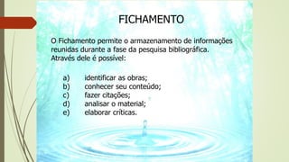 FICHAMENTO
O Fichamento permite o armazenamento de informações
reunidas durante a fase da pesquisa bibliográfica.
Através dele é possível:
a) identificar as obras;
b) conhecer seu conteúdo;
c) fazer citações;
d) analisar o material;
e) elaborar críticas.
 