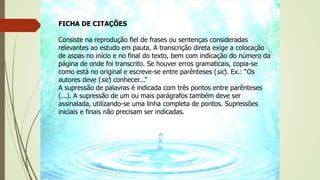 FICHA DE CITAÇÕES
Consiste na reprodução fiel de frases ou sentenças consideradas
relevantes ao estudo em pauta. A transcrição direta exige a colocação
de aspas no início e no final do texto, bem com indicação do número da
página de onde foi transcrito. Se houver erros gramaticais, copia-se
como está no original e escreve-se entre parênteses (sic). Ex.: “Os
autores deve (sic) conhecer...”
A supressão de palavras é indicada com três pontos entre parênteses
(...). A supressão de um ou mais parágrafos também deve ser
assinalada, utilizando-se uma linha completa de pontos. Supressões
iniciais e finais não precisam ser indicadas.
 