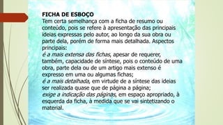 FICHA DE ESBOÇO
Tem certa semelhança com a ficha de resumo ou
conteúdo, pois se refere à apresentação das principais
ideias expressas pelo autor, ao longo da sua obra ou
parte dela, porém de forma mais detalhada. Aspectos
principais:
é a mais extensa das fichas, apesar de requerer,
também, capacidade de síntese, pois o conteúdo de uma
obra, parte dela ou de um artigo mais extenso é
expresso em uma ou algumas fichas;
é a mais detalhada, em virtude de a síntese das ideias
ser realizada quase que de página a página;
exige a indicação das páginas, em espaço apropriado, à
esquerda da ficha, à medida que se vai sintetizando o
material.
 