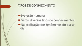 TIPOS DE CONHECIMENTO
Evolução humana
Gerou diversos tipos de conhecimentos
Na explicação dos fenômenos do dia-a-
dia.
 