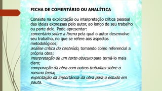 FICHA DE COMENTÁRIO OU ANALÍTICA
Consiste na explicitação ou interpretação crítica pessoal
das ideias expressas pelo autor, ao longo de seu trabalho
ou parte dele. Pode apresentar:
comentário sobre a forma pela qual o autor desenvolve
seu trabalho, no que se refere aos aspectos
metodológicos;
análise crítica do conteúdo, tomando como referencial a
própria obra;
interpretação de um texto obscuro para torná-lo mais
claro;
comparação da obra com outros trabalhos sobre o
mesmo tema;
explicitação da importância da obra para o estudo em
pauta.
 