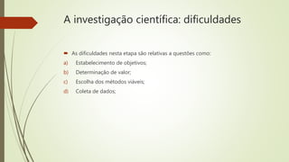 A investigação científica: dificuldades
 As dificuldades nesta etapa são relativas a questões como:
a) Estabelecimento de objetivos;
b) Determinação de valor;
c) Escolha dos métodos viáveis;
d) Coleta de dados;
 