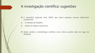 A investigação científica: sugestões
 É necessário segundo Leite (2003) que quem pesquisa procure determinar
inicialmente:
a) O método de trabalho;
b) Indicar as etapas e processos;
 Neste sentido a metodologia científica como ciência auxiliar deve ter lugar de
destaque.
 