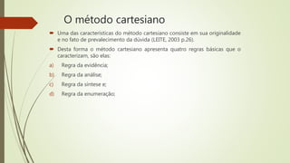 O método cartesiano
 Uma das características do método cartesiano consiste em sua originalidade
e no fato de prevalecimento da dúvida (LEITE, 2003 p.26).
 Desta forma o método cartesiano apresenta quatro regras básicas que o
caracterizam, são elas:
a) Regra da evidência;
b) Regra da análise;
c) Regra da síntese e;
d) Regra da enumeração;
 