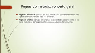 Regras do método: conceito geral
 Regra da evidência: consiste em não aceitar nada por verdadeiro que não
seja reconhecido como tal pela sua evidencia.
 Regra da análise: consiste em analisar as dificuldades decompondo-as no
maior número de partes possível e necessárias, buscando resolve-las.
 