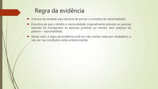 Regra da evidência
 A busca da verdade aqui decorre de provar o conceito de nacionalidade;
 Encontra-se que o direito a nacionalidade originalmente previsto as pessoas
naturais foi transpostos às pessoas jurídicas ou morais, sem prejuízo da
palavra – nacionalidade;
 Nesse caso, a regra da evidência está em não aceitar nada por verdadeiro, a
não ser nas condições vistas anteriormente;
 