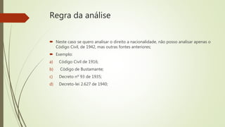 Regra da análise
 Neste caso se quero analisar o direito a nacionalidade, não posso analisar apenas o
Código Civil, de 1942, mas outras fontes anteriores;
 Exemplo:
a) Código Civil de 1916;
b) Código de Bustamante;
c) Decreto nº 93 de 1935;
d) Decreto-lei 2.627 de 1940;
 