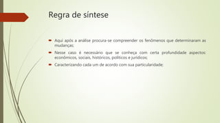 Regra de síntese
 Aqui após a análise procura-se compreender os fenômenos que determinaram as
mudanças;
 Nesse caso é necessário que se conheça com certa profundidade aspectos:
econômicos, sociais, históricos, políticos e jurídicos;
 Caracterizando cada um de acordo com sua particularidade;
 