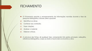 FICHAMENTO
 O Fichamento permite o armazenamento de informações reunidas durante a fase da
pesquisa bibliográfica. Através dele é possível:
a) Identificar as obras;
b) Conhecer seu conteúdo;
c) Fazer citações;
d) Analisar o material;
e) Elaborar críticas;
 A estrutura das fichas, de qualquer tipo, compreende três partes principais: cabeçalho,
referência bibliográfica, corpo ou texto e local onde se encontra a obra.
 