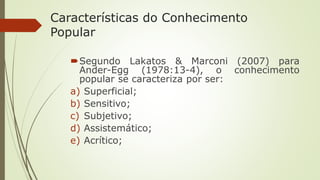 Características do Conhecimento
Popular
Segundo Lakatos & Marconi (2007) para
Ander-Egg (1978:13-4), o conhecimento
popular se caracteriza por ser:
a) Superficial;
b) Sensitivo;
c) Subjetivo;
d) Assistemático;
e) Acrítico;
 